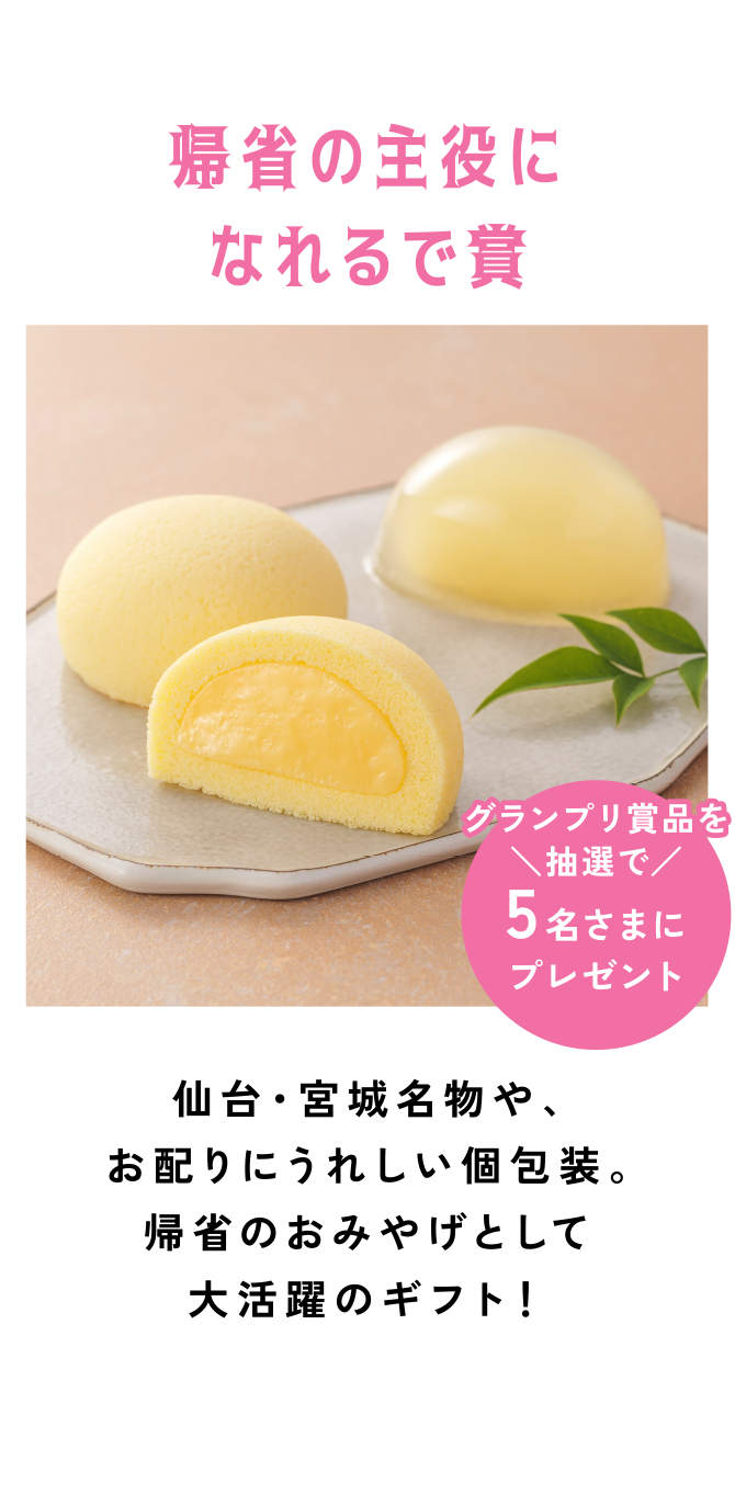 帰省の主役になれるで賞
仙台・宮城名物や、お配りにうれしい個包装。帰省のおみやげとして大活躍のギフト！